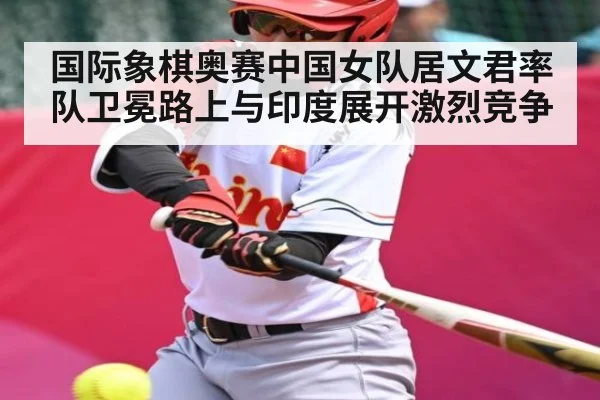 国际象棋奥赛中国女队居文君率队卫冕路上与印度展开激烈竞争
