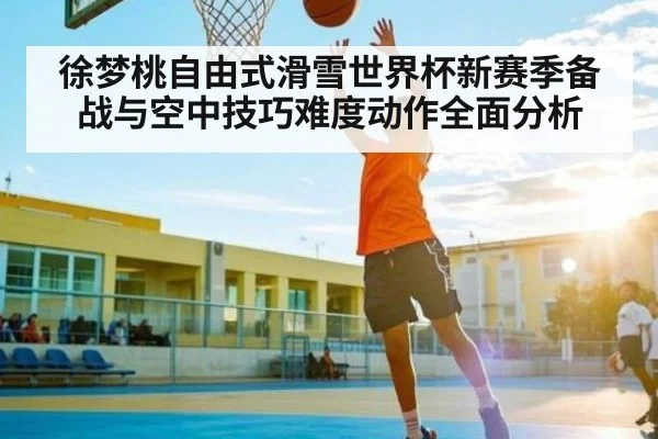 徐梦桃自由式滑雪世界杯新赛季备战与空中技巧难度动作全面分析（kaiyun）
