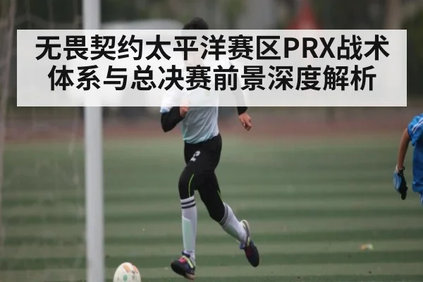 无畏契约太平洋赛区PRX战术体系与总决赛前景深度解析（kaiyun）